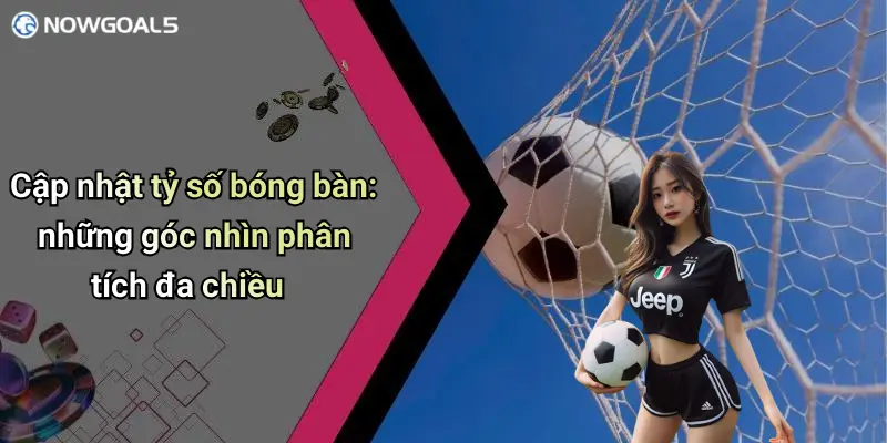 Cập nhật tỷ số bóng bàn: những góc nhìn phân tích đa chiều