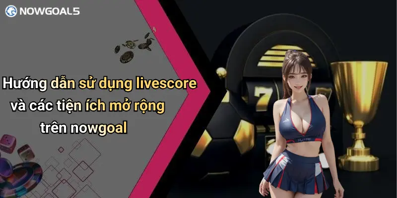 Hướng dẫn sử dụng livescore và các tiện ích mở rộng trên nowgoal