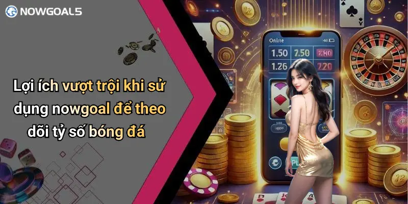 Lợi ích vượt trội khi sử dụng nowgoal để theo dõi tỷ số bóng đá